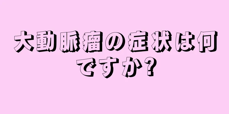 大動脈瘤の症状は何ですか?