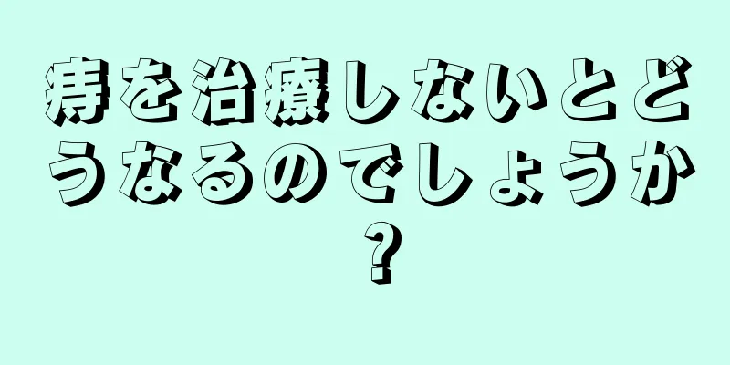 痔を治療しないとどうなるのでしょうか？