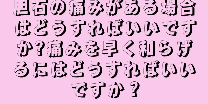 胆石の痛みがある場合はどうすればいいですか?痛みを早く和らげるにはどうすればいいですか？