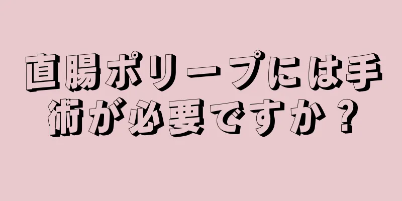 直腸ポリープには手術が必要ですか？