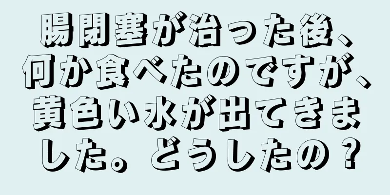 腸閉塞が治った後、何か食べたのですが、黄色い水が出てきました。どうしたの？