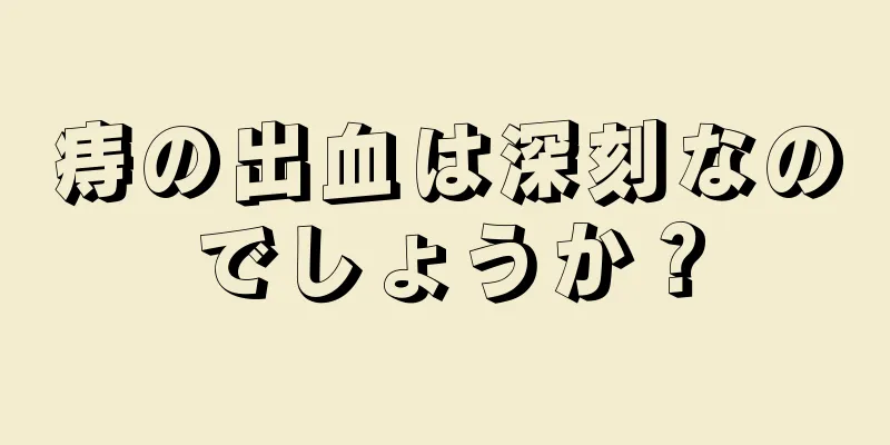 痔の出血は深刻なのでしょうか？