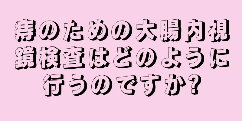 痔のための大腸内視鏡検査はどのように行うのですか?