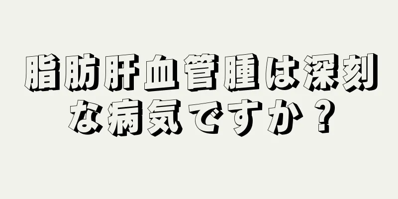 脂肪肝血管腫は深刻な病気ですか？