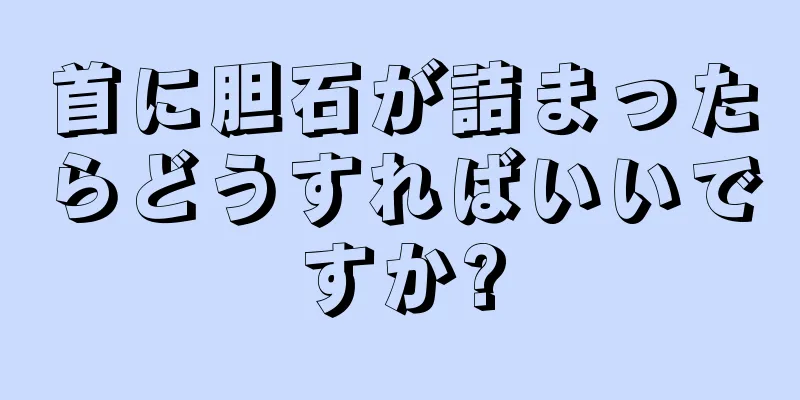 首に胆石が詰まったらどうすればいいですか?