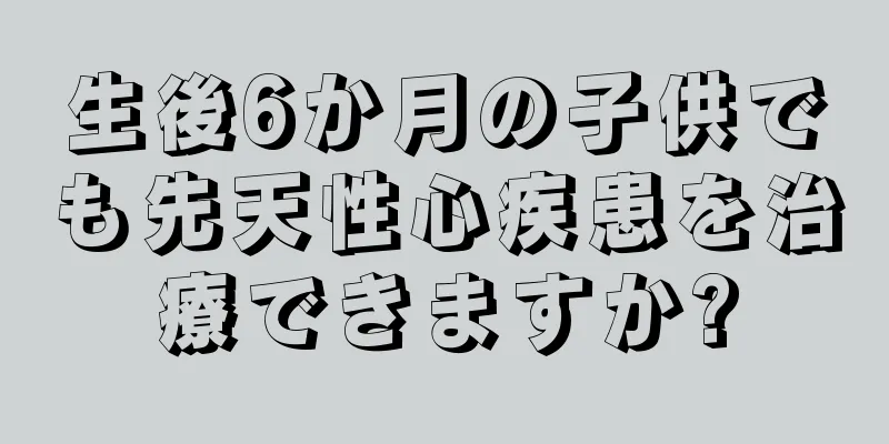 生後6か月の子供でも先天性心疾患を治療できますか?
