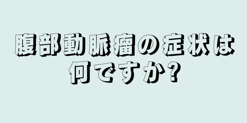腹部動脈瘤の症状は何ですか?