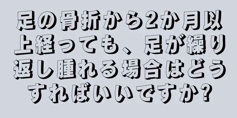 足の骨折から2か月以上経っても、足が繰り返し腫れる場合はどうすればいいですか?