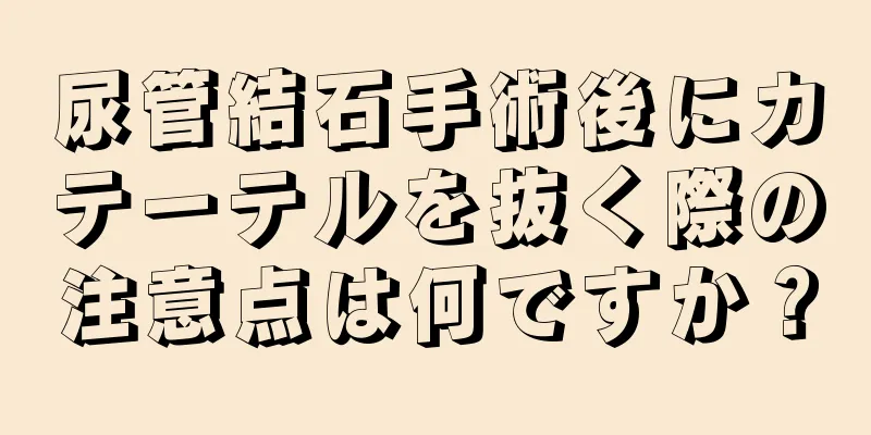 尿管結石手術後にカテーテルを抜く際の注意点は何ですか？