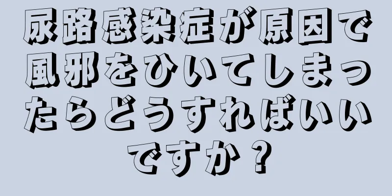 尿路感染症が原因で風邪をひいてしまったらどうすればいいですか？