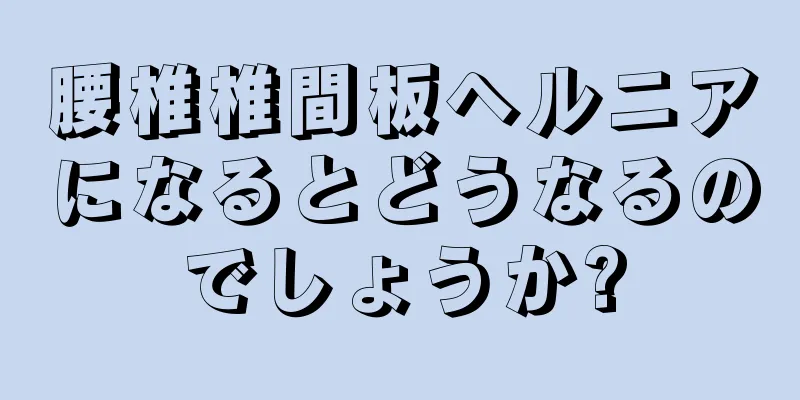 腰椎椎間板ヘルニアになるとどうなるのでしょうか?