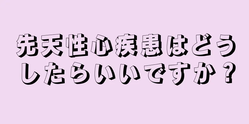 先天性心疾患はどうしたらいいですか？