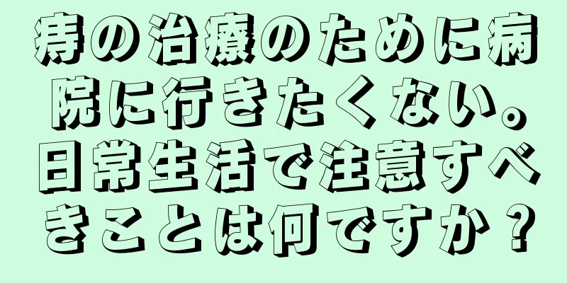 痔の治療のために病院に行きたくない。日常生活で注意すべきことは何ですか？