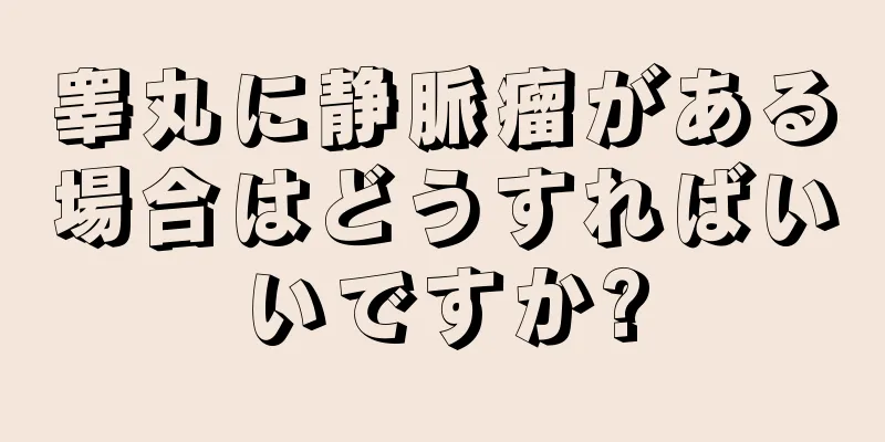 睾丸に静脈瘤がある場合はどうすればいいですか?