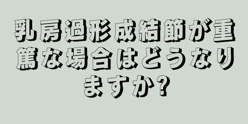 乳房過形成結節が重篤な場合はどうなりますか?