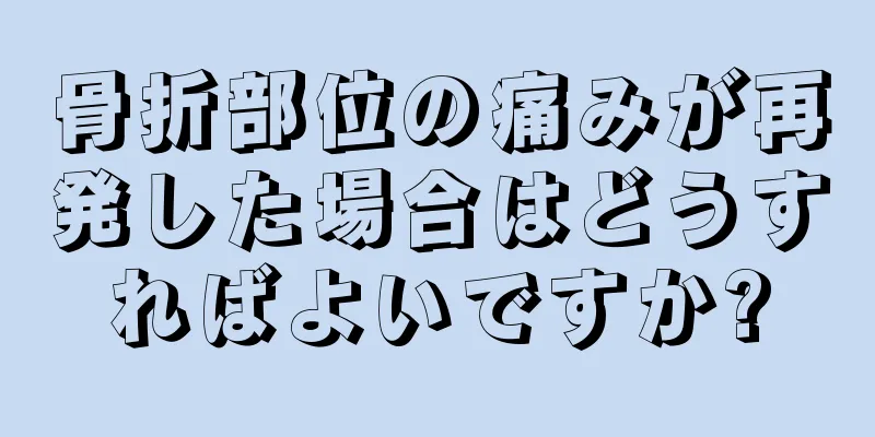 骨折部位の痛みが再発した場合はどうすればよいですか?