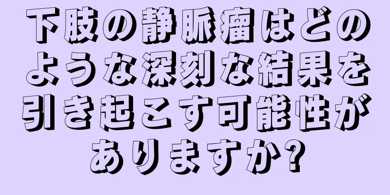 下肢の静脈瘤はどのような深刻な結果を引き起こす可能性がありますか?