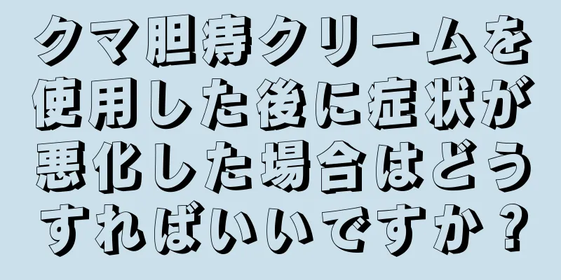 クマ胆痔クリームを使用した後に症状が悪化した場合はどうすればいいですか？
