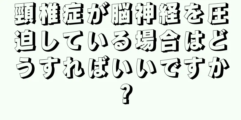 頸椎症が脳神経を圧迫している場合はどうすればいいですか？