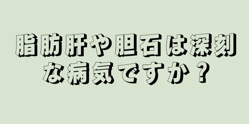 脂肪肝や胆石は深刻な病気ですか？