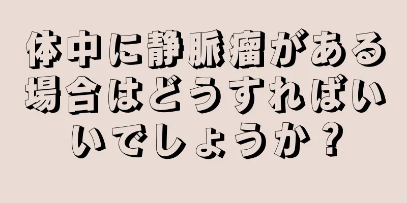 体中に静脈瘤がある場合はどうすればいいでしょうか？