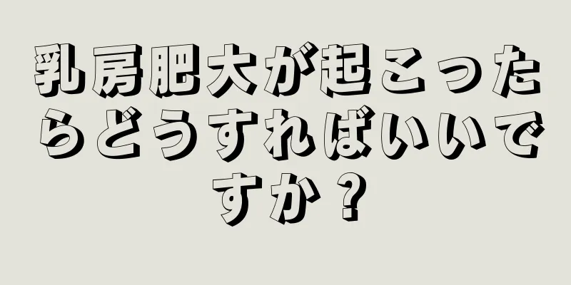 乳房肥大が起こったらどうすればいいですか？
