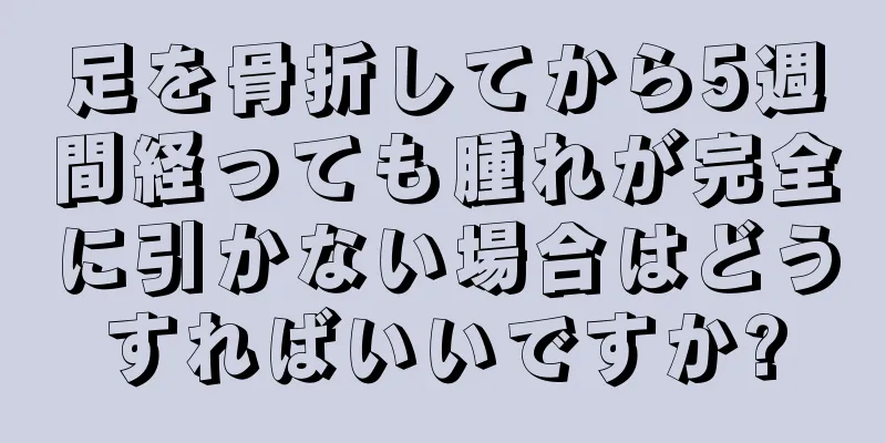 足を骨折してから5週間経っても腫れが完全に引かない場合はどうすればいいですか?