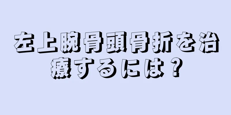 左上腕骨頭骨折を治療するには？