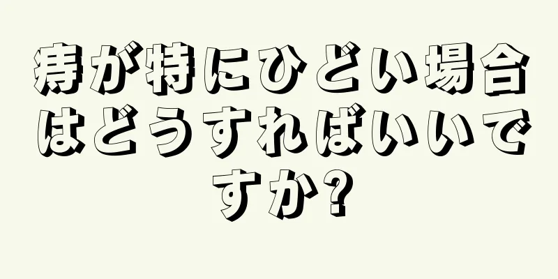 痔が特にひどい場合はどうすればいいですか?