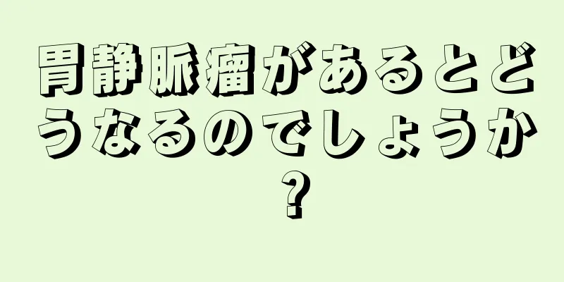 胃静脈瘤があるとどうなるのでしょうか？