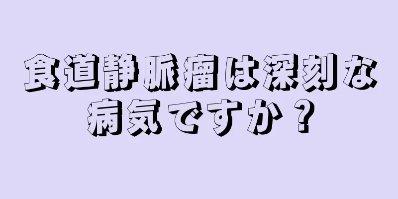 食道静脈瘤は深刻な病気ですか？