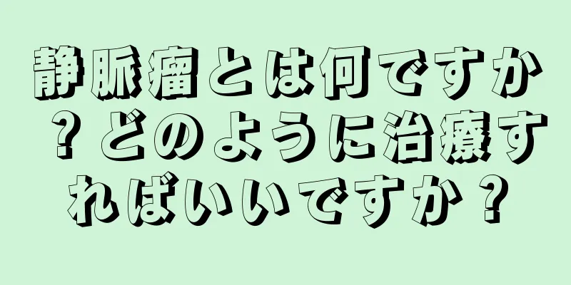静脈瘤とは何ですか？どのように治療すればいいですか？