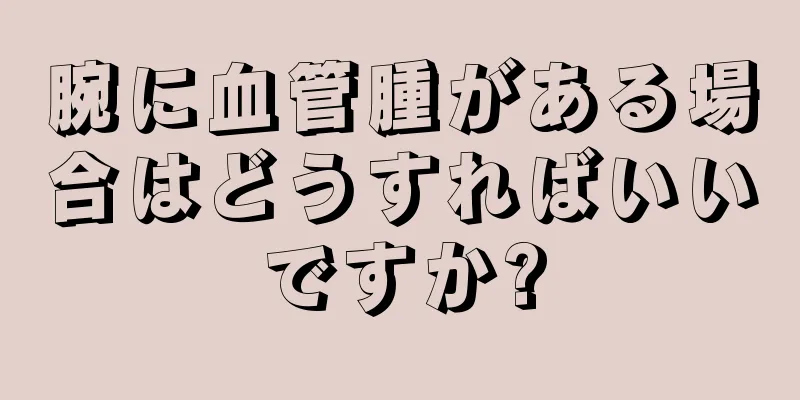 腕に血管腫がある場合はどうすればいいですか?