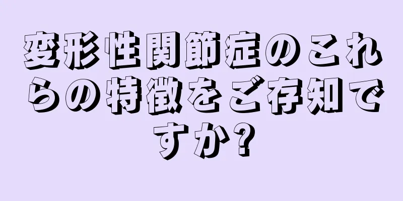変形性関節症のこれらの特徴をご存知ですか?