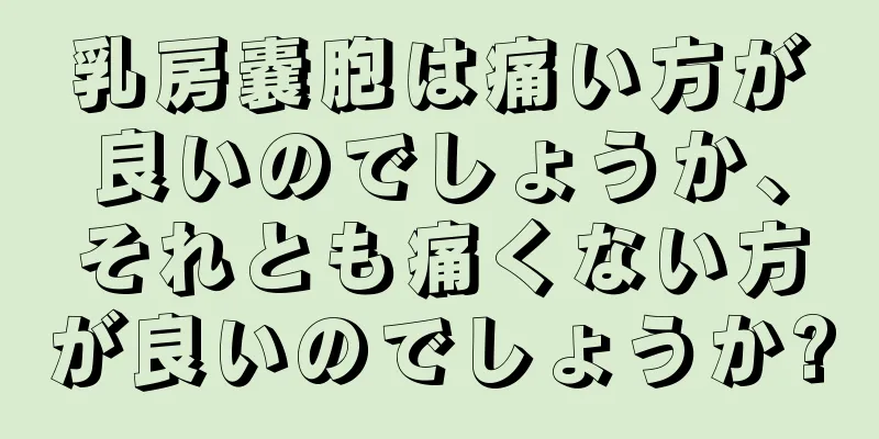 乳房嚢胞は痛い方が良いのでしょうか、それとも痛くない方が良いのでしょうか?