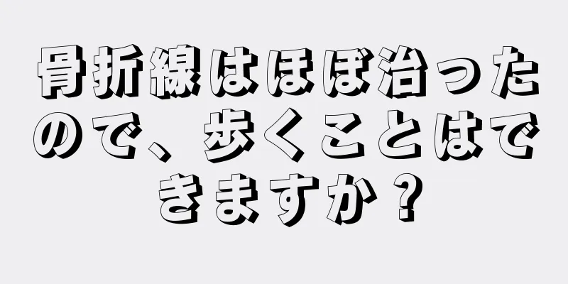 骨折線はほぼ治ったので、歩くことはできますか？
