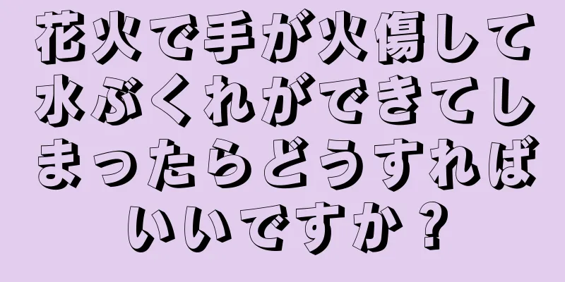 花火で手が火傷して水ぶくれができてしまったらどうすればいいですか？
