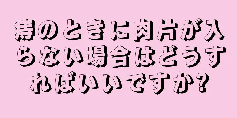 痔のときに肉片が入らない場合はどうすればいいですか?