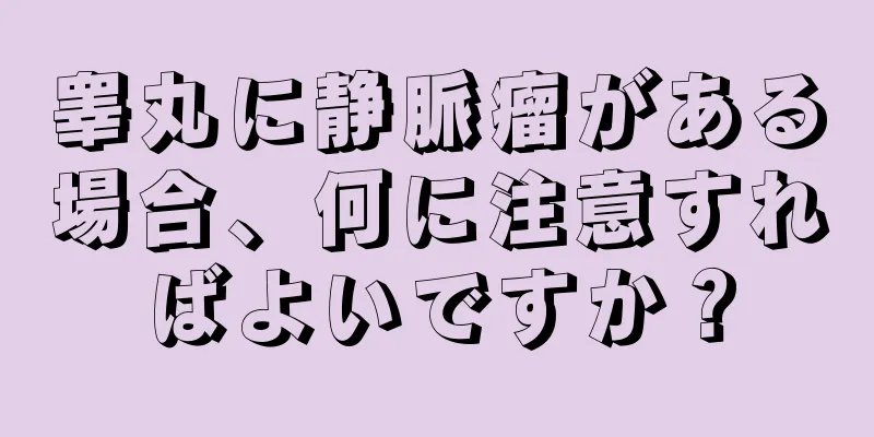 睾丸に静脈瘤がある場合、何に注意すればよいですか？