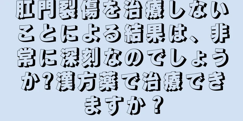 肛門裂傷を治療しないことによる結果は、非常に深刻なのでしょうか?漢方薬で治療できますか？
