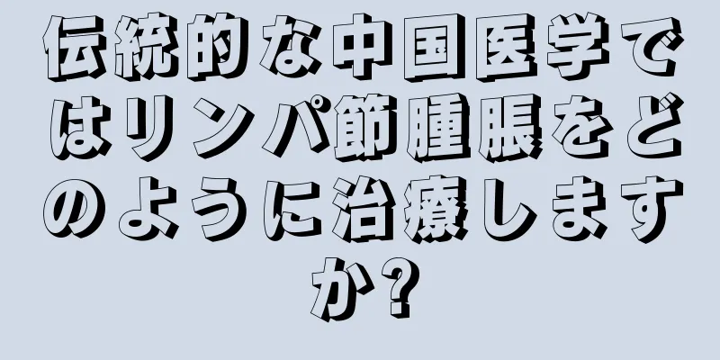 伝統的な中国医学ではリンパ節腫脹をどのように治療しますか?