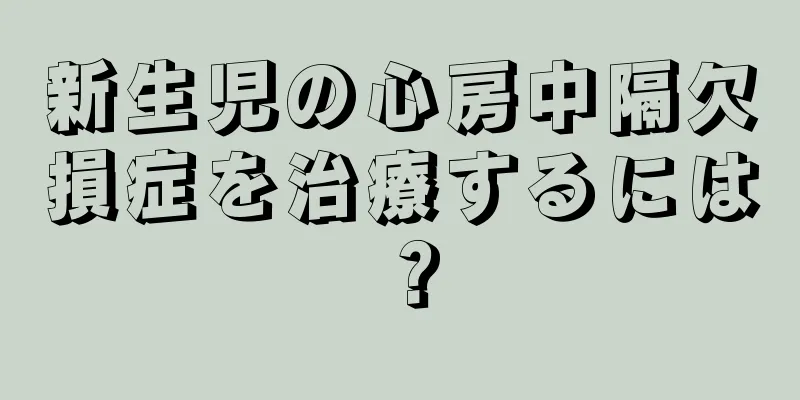 新生児の心房中隔欠損症を治療するには？