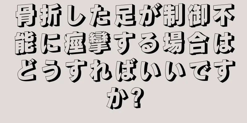 骨折した足が制御不能に痙攣する場合はどうすればいいですか?