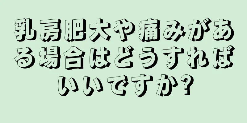 乳房肥大や痛みがある場合はどうすればいいですか?