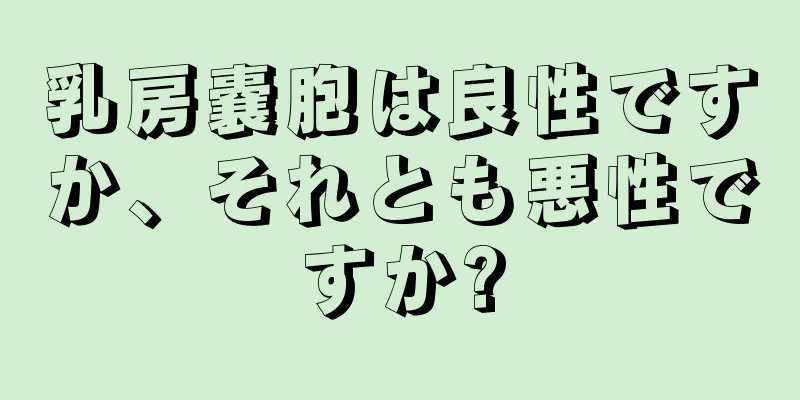 乳房嚢胞は良性ですか、それとも悪性ですか?