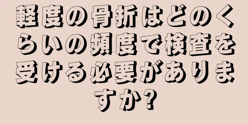 軽度の骨折はどのくらいの頻度で検査を受ける必要がありますか?