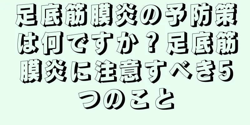 足底筋膜炎の予防策は何ですか？足底筋膜炎に注意すべき5つのこと