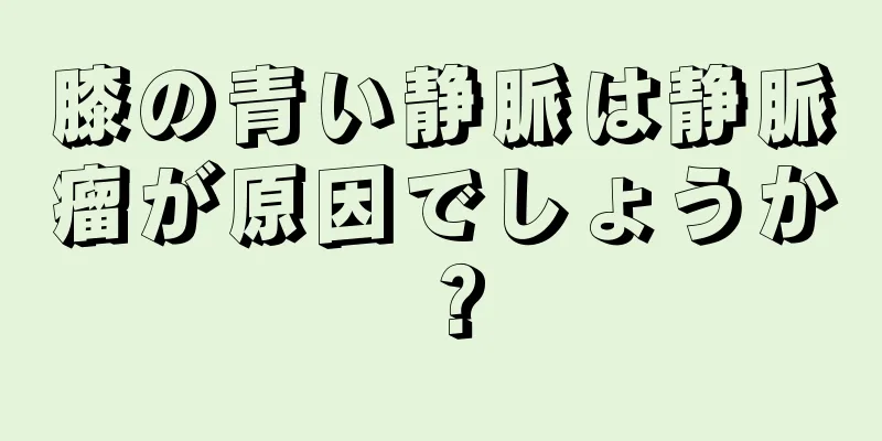 膝の青い静脈は静脈瘤が原因でしょうか？
