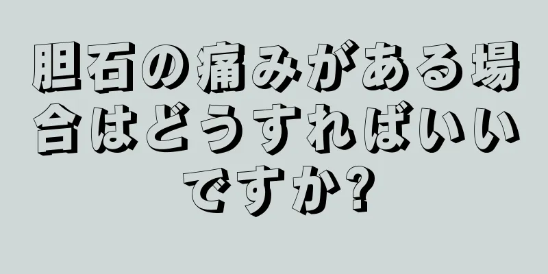 胆石の痛みがある場合はどうすればいいですか?
