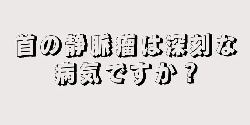 首の静脈瘤は深刻な病気ですか？